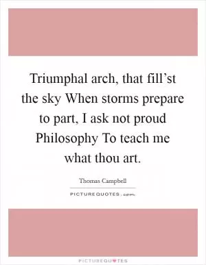 Triumphal arch, that fill’st the sky When storms prepare to part, I ask not proud Philosophy To teach me what thou art Picture Quote #1
