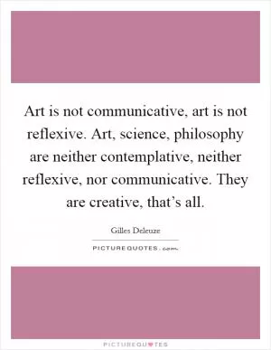 Art is not communicative, art is not reflexive. Art, science, philosophy are neither contemplative, neither reflexive, nor communicative. They are creative, that’s all Picture Quote #1