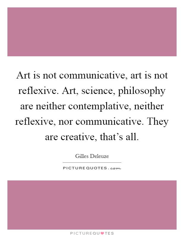Art is not communicative, art is not reflexive. Art, science, philosophy are neither contemplative, neither reflexive, nor communicative. They are creative, that's all. Picture Quote #1
