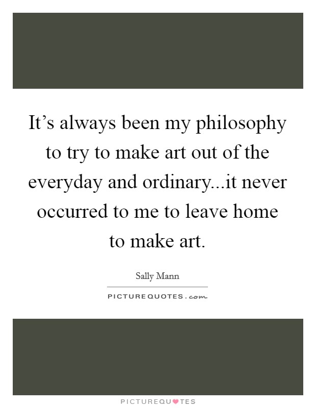 It's always been my philosophy to try to make art out of the everyday and ordinary...it never occurred to me to leave home to make art. Picture Quote #1