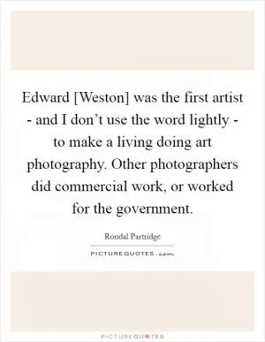 Edward [Weston] was the first artist - and I don’t use the word lightly - to make a living doing art photography. Other photographers did commercial work, or worked for the government Picture Quote #1