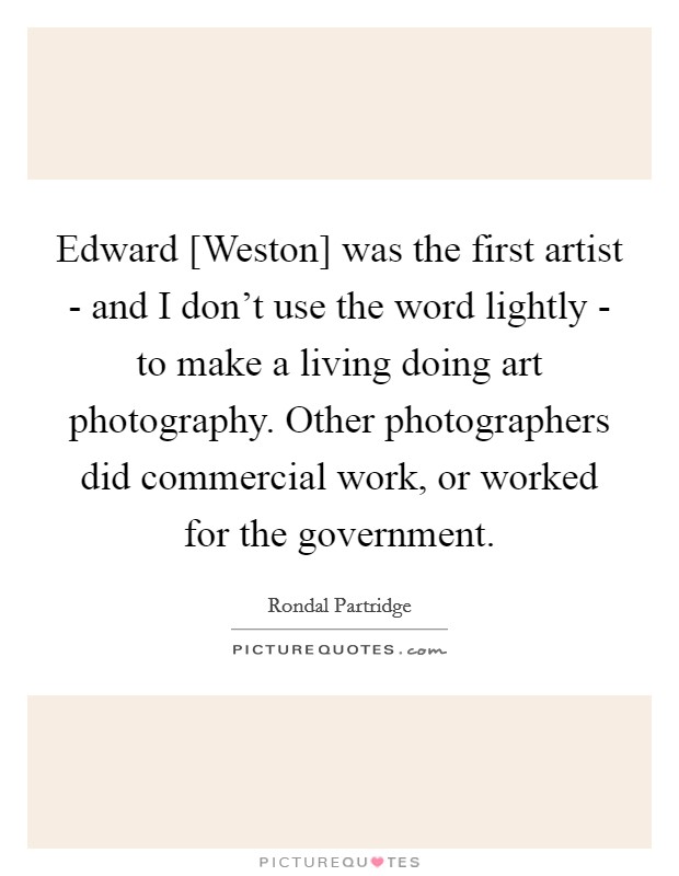 Edward [Weston] was the first artist - and I don't use the word lightly - to make a living doing art photography. Other photographers did commercial work, or worked for the government. Picture Quote #1
