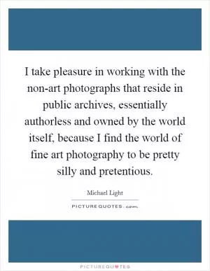I take pleasure in working with the non-art photographs that reside in public archives, essentially authorless and owned by the world itself, because I find the world of fine art photography to be pretty silly and pretentious Picture Quote #1