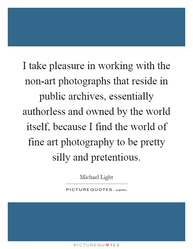 I take pleasure in working with the non-art photographs that reside in public archives, essentially authorless and owned by the world itself, because I find the world of fine art photography to be pretty silly and pretentious. Picture Quote #1