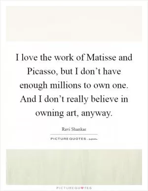 I love the work of Matisse and Picasso, but I don’t have enough millions to own one. And I don’t really believe in owning art, anyway Picture Quote #1