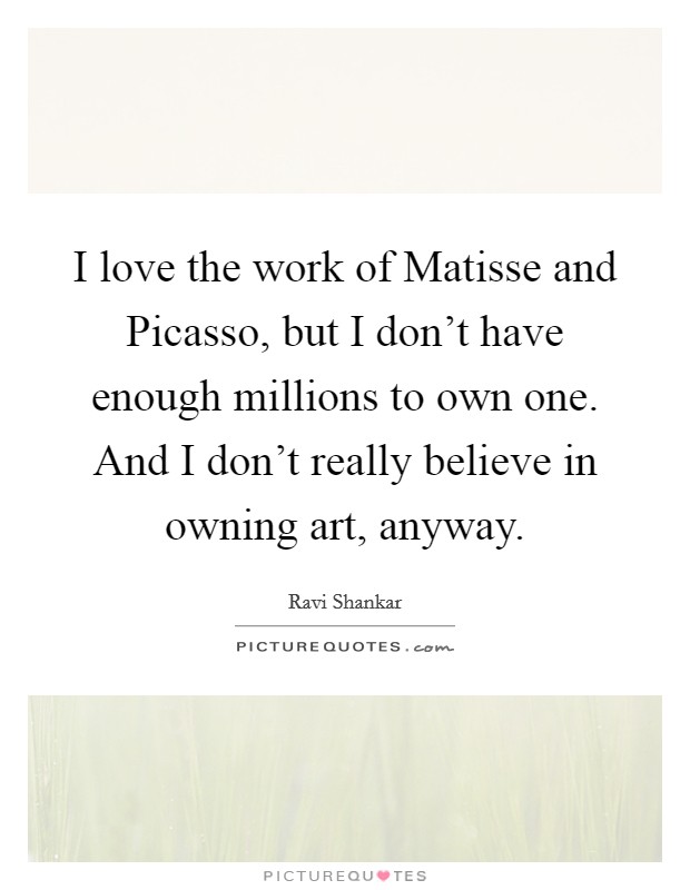 I love the work of Matisse and Picasso, but I don't have enough millions to own one. And I don't really believe in owning art, anyway. Picture Quote #1