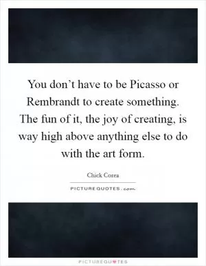 You don’t have to be Picasso or Rembrandt to create something. The fun of it, the joy of creating, is way high above anything else to do with the art form Picture Quote #1