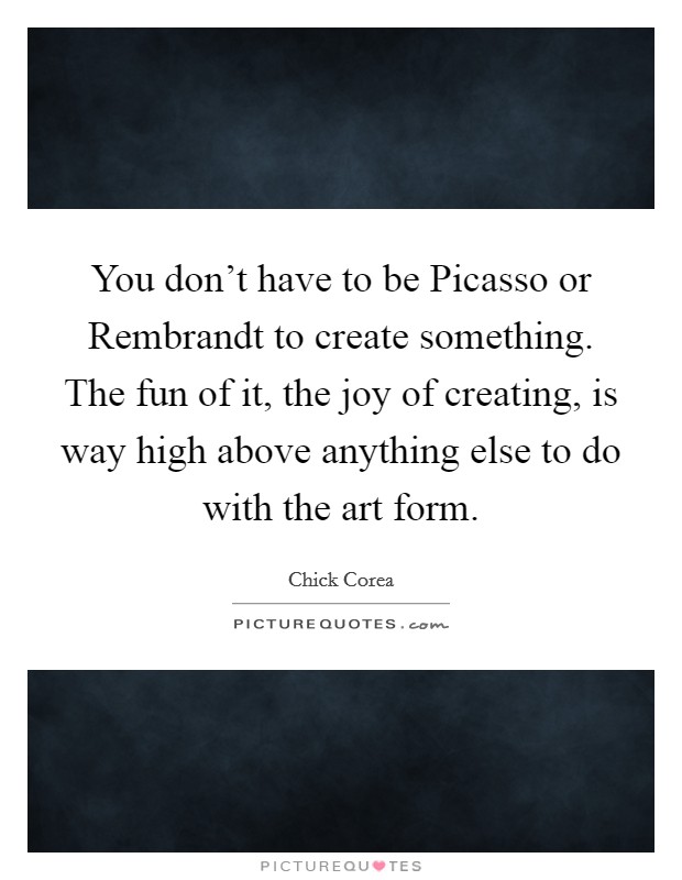 You don't have to be Picasso or Rembrandt to create something. The fun of it, the joy of creating, is way high above anything else to do with the art form. Picture Quote #1