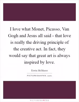 I love what Monet, Picasso, Van Gogh and Jesus all said - that love is really the driving principle of the creative act. In fact, they would say that great art is always inspired by love Picture Quote #1