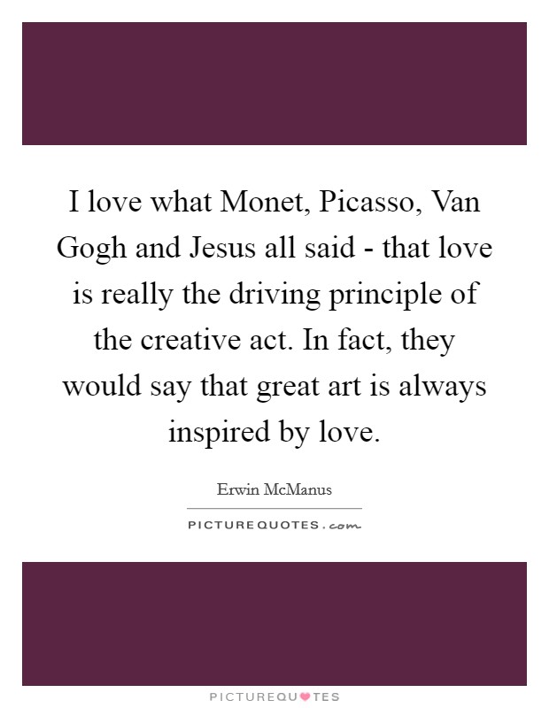 I love what Monet, Picasso, Van Gogh and Jesus all said - that love is really the driving principle of the creative act. In fact, they would say that great art is always inspired by love. Picture Quote #1