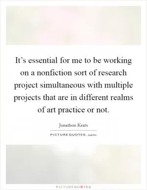 It’s essential for me to be working on a nonfiction sort of research project simultaneous with multiple projects that are in different realms of art practice or not Picture Quote #1