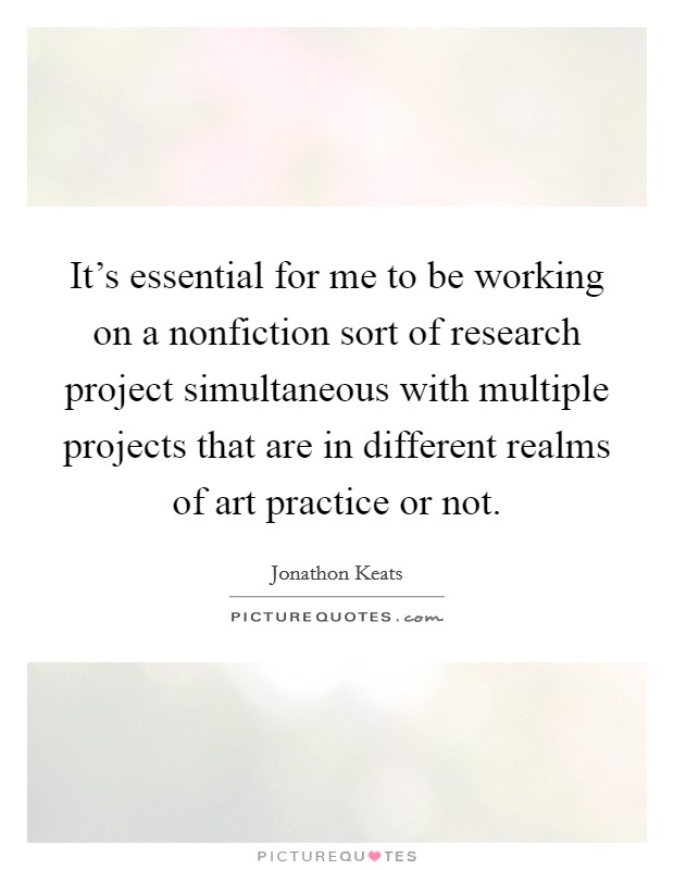 It's essential for me to be working on a nonfiction sort of research project simultaneous with multiple projects that are in different realms of art practice or not. Picture Quote #1