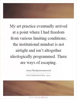 My art practice eventually arrived at a point where I had freedom from various limiting conditions; the institutional mindset is not airtight and isn’t altogether ideologically programmed. There are ways of escaping Picture Quote #1