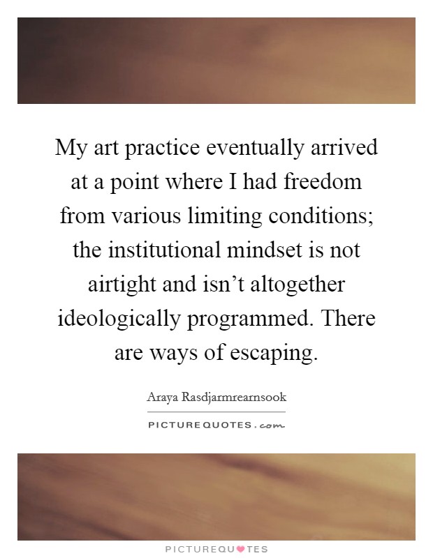 My art practice eventually arrived at a point where I had freedom from various limiting conditions; the institutional mindset is not airtight and isn't altogether ideologically programmed. There are ways of escaping. Picture Quote #1