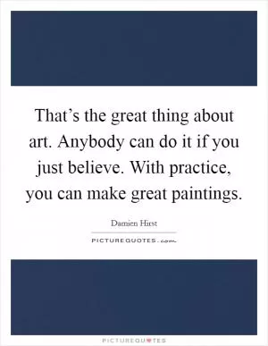 That’s the great thing about art. Anybody can do it if you just believe. With practice, you can make great paintings Picture Quote #1
