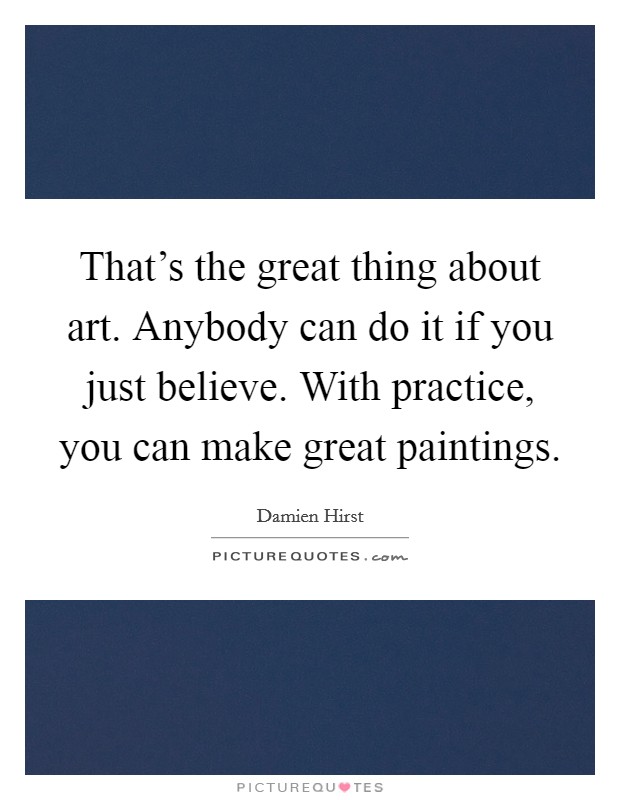 That's the great thing about art. Anybody can do it if you just believe. With practice, you can make great paintings. Picture Quote #1