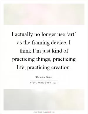I actually no longer use ‘art’ as the framing device. I think I’m just kind of practicing things, practicing life, practicing creation Picture Quote #1