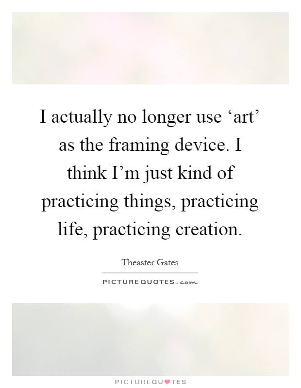 I actually no longer use ‘art' as the framing device. I think I'm just kind of practicing things, practicing life, practicing creation. Picture Quote #1