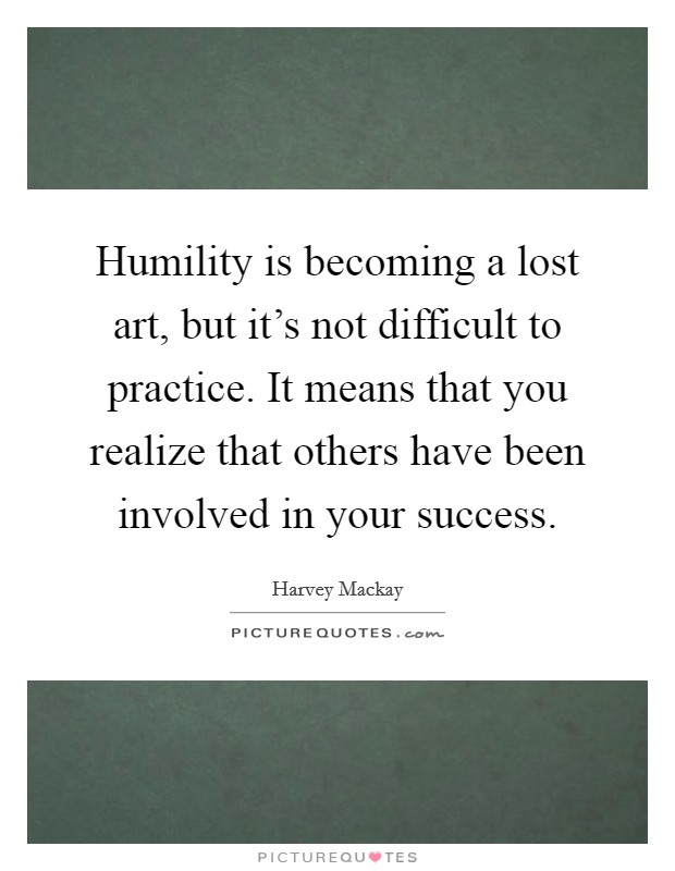 Humility is becoming a lost art, but it's not difficult to practice. It means that you realize that others have been involved in your success. Picture Quote #1
