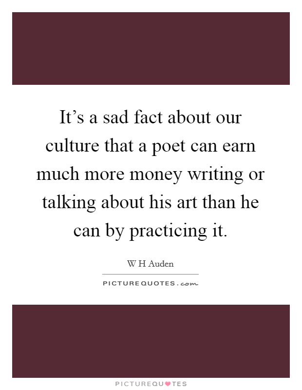 It's a sad fact about our culture that a poet can earn much more money writing or talking about his art than he can by practicing it. Picture Quote #1