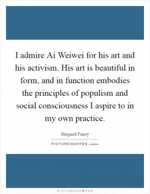 I admire Ai Weiwei for his art and his activism. His art is beautiful in form, and in function embodies the principles of populism and social consciousness I aspire to in my own practice Picture Quote #1