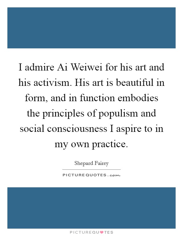 I admire Ai Weiwei for his art and his activism. His art is beautiful in form, and in function embodies the principles of populism and social consciousness I aspire to in my own practice. Picture Quote #1