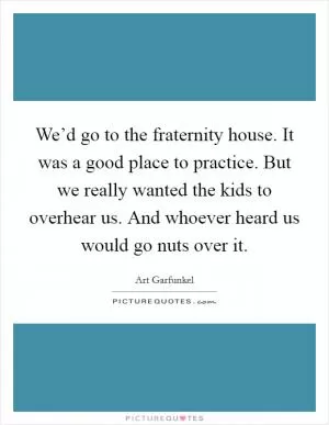 We’d go to the fraternity house. It was a good place to practice. But we really wanted the kids to overhear us. And whoever heard us would go nuts over it Picture Quote #1