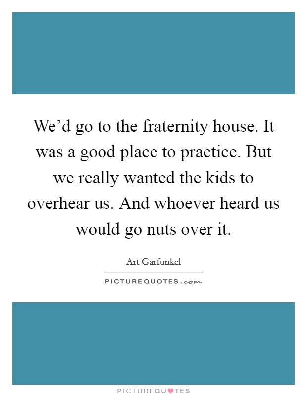 We'd go to the fraternity house. It was a good place to practice. But we really wanted the kids to overhear us. And whoever heard us would go nuts over it. Picture Quote #1