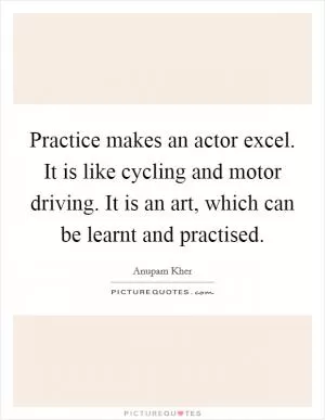 Practice makes an actor excel. It is like cycling and motor driving. It is an art, which can be learnt and practised Picture Quote #1