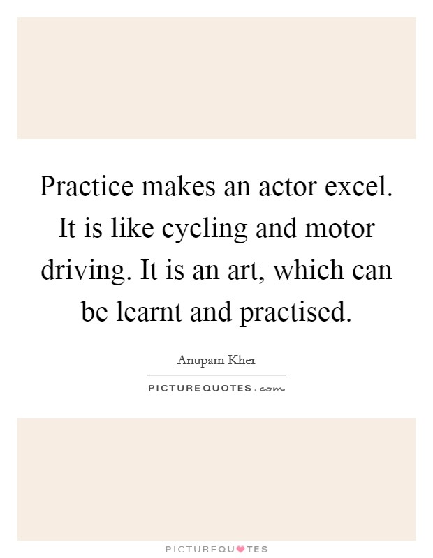 Practice makes an actor excel. It is like cycling and motor driving. It is an art, which can be learnt and practised. Picture Quote #1