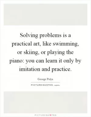 Solving problems is a practical art, like swimming, or skiing, or playing the piano: you can learn it only by imitation and practice Picture Quote #1