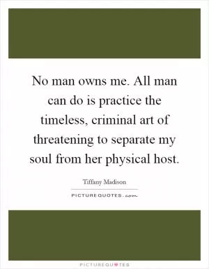 No man owns me. All man can do is practice the timeless, criminal art of threatening to separate my soul from her physical host Picture Quote #1