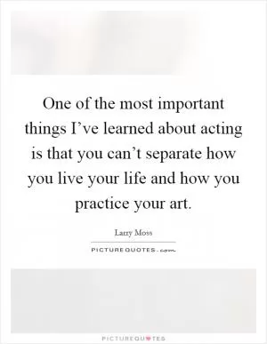 One of the most important things I’ve learned about acting is that you can’t separate how you live your life and how you practice your art Picture Quote #1