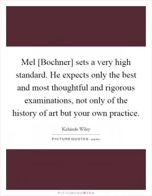 Mel [Bochner] sets a very high standard. He expects only the best and most thoughtful and rigorous examinations, not only of the history of art but your own practice Picture Quote #1