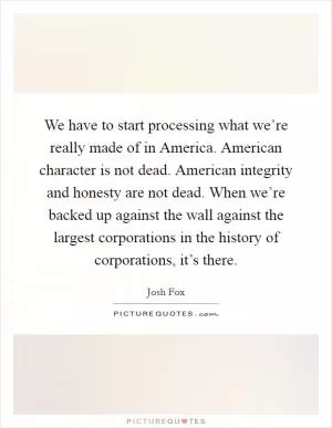 We have to start processing what we’re really made of in America. American character is not dead. American integrity and honesty are not dead. When we’re backed up against the wall against the largest corporations in the history of corporations, it’s there Picture Quote #1