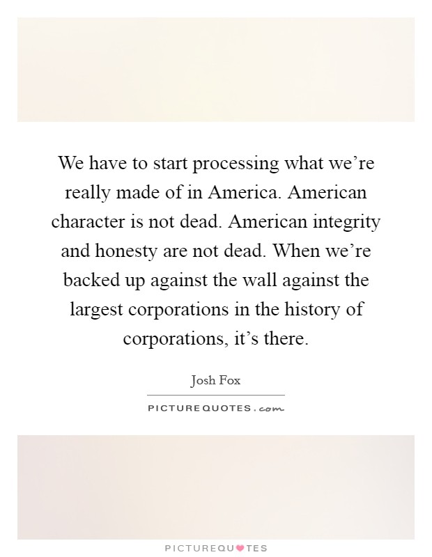 We have to start processing what we're really made of in America. American character is not dead. American integrity and honesty are not dead. When we're backed up against the wall against the largest corporations in the history of corporations, it's there. Picture Quote #1