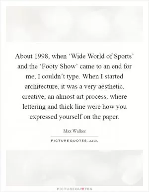 About 1998, when ‘Wide World of Sports’ and the ‘Footy Show’ came to an end for me, I couldn’t type. When I started architecture, it was a very aesthetic, creative, an almost art process, where lettering and thick line were how you expressed yourself on the paper Picture Quote #1