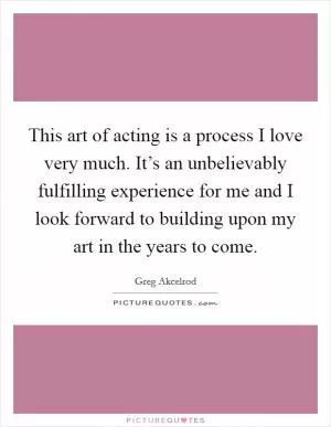 This art of acting is a process I love very much. It’s an unbelievably fulfilling experience for me and I look forward to building upon my art in the years to come Picture Quote #1