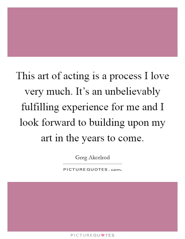 This art of acting is a process I love very much. It's an unbelievably fulfilling experience for me and I look forward to building upon my art in the years to come. Picture Quote #1