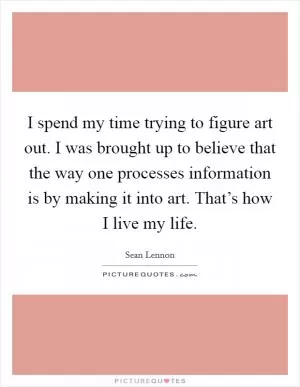 I spend my time trying to figure art out. I was brought up to believe that the way one processes information is by making it into art. That’s how I live my life Picture Quote #1