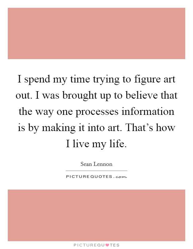 I spend my time trying to figure art out. I was brought up to believe that the way one processes information is by making it into art. That's how I live my life. Picture Quote #1