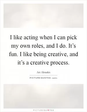 I like acting when I can pick my own roles, and I do. It’s fun. I like being creative, and it’s a creative process Picture Quote #1