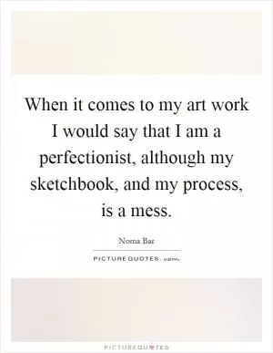 When it comes to my art work I would say that I am a perfectionist, although my sketchbook, and my process, is a mess Picture Quote #1
