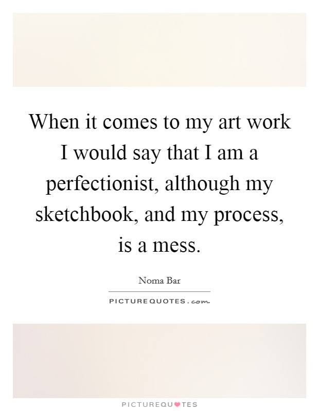 When it comes to my art work I would say that I am a perfectionist, although my sketchbook, and my process, is a mess. Picture Quote #1