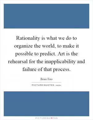 Rationality is what we do to organize the world, to make it possible to predict. Art is the rehearsal for the inapplicability and failure of that process Picture Quote #1