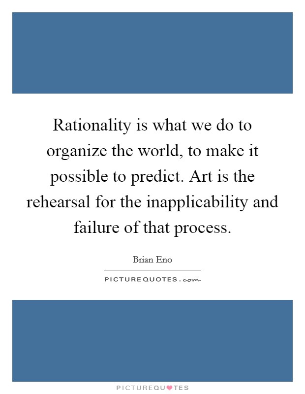 Rationality is what we do to organize the world, to make it possible to predict. Art is the rehearsal for the inapplicability and failure of that process. Picture Quote #1