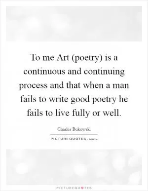 To me Art (poetry) is a continuous and continuing process and that when a man fails to write good poetry he fails to live fully or well Picture Quote #1