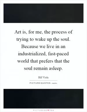 Art is, for me, the process of trying to wake up the soul. Because we live in an industrialized, fast-paced world that prefers that the soul remain asleep Picture Quote #1