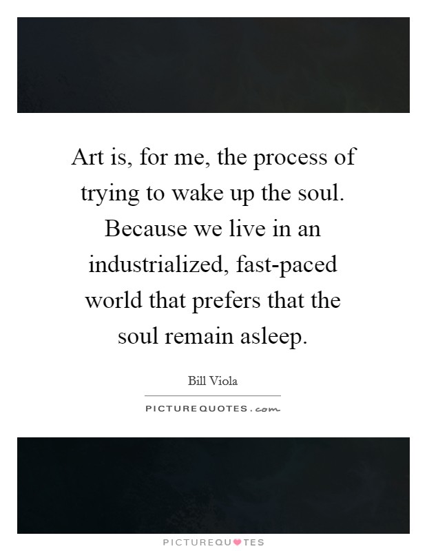 Art is, for me, the process of trying to wake up the soul. Because we live in an industrialized, fast-paced world that prefers that the soul remain asleep. Picture Quote #1