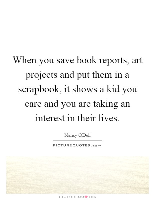 When you save book reports, art projects and put them in a scrapbook, it shows a kid you care and you are taking an interest in their lives. Picture Quote #1